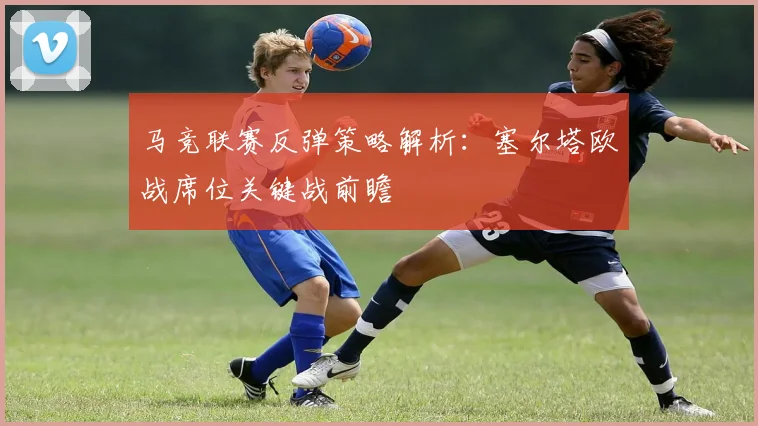 马竞联赛反弹策略解析:塞尔塔欧战席位关键战前瞻