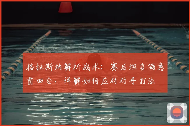 格拉斯纳解析战术:赛后坦言满意首回合,详解如何应对对手打法
