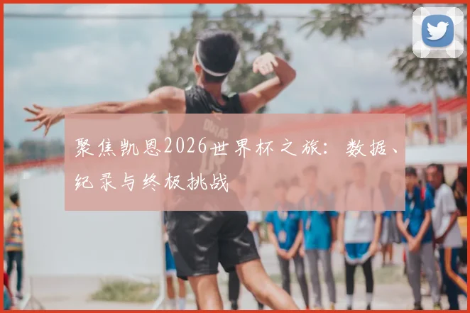 聚焦凯恩2026世界杯之旅:数据、纪录与终极挑战