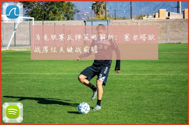 马竞联赛反弹策略解析:塞尔塔欧战席位关键战前瞻