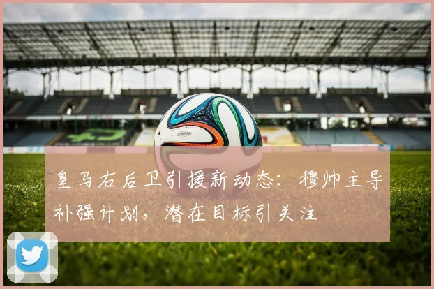 皇马右后卫引援新动态:穆帅主导补强计划,潜在目标引关注
