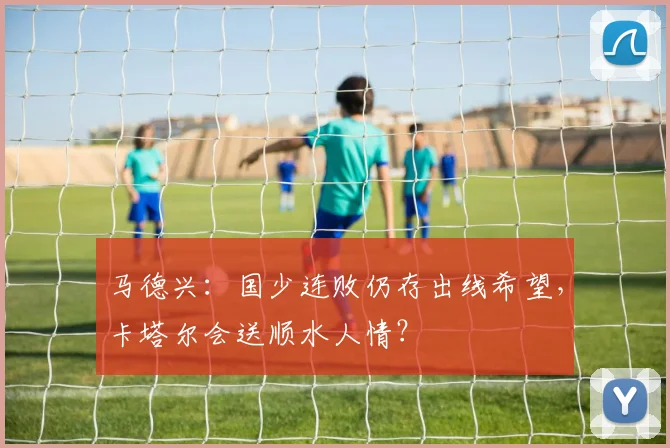 马德兴：国少连败仍存出线希望，卡塔尔会送顺水人情？