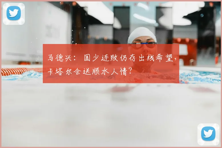 马德兴:国少连败仍存出线希望,卡塔尔会送顺水人情?