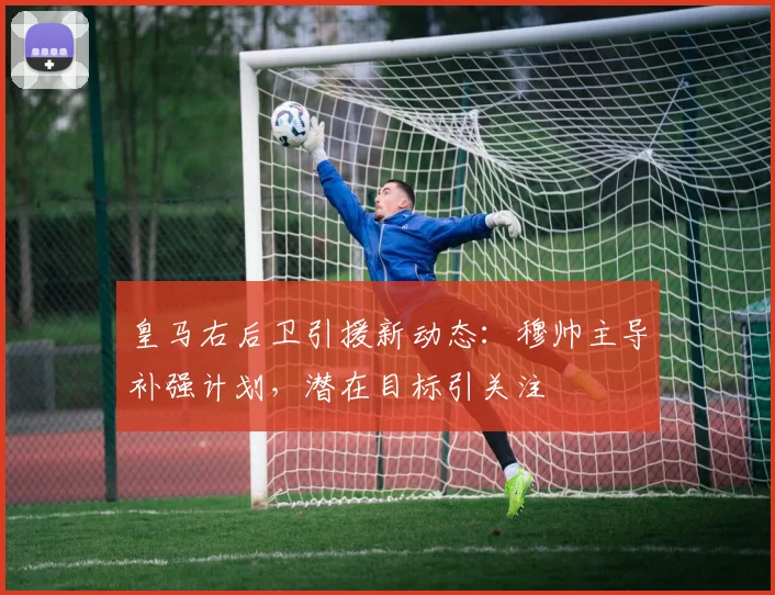 皇马右后卫引援新动态：穆帅主导补强计划，潜在目标引关注
